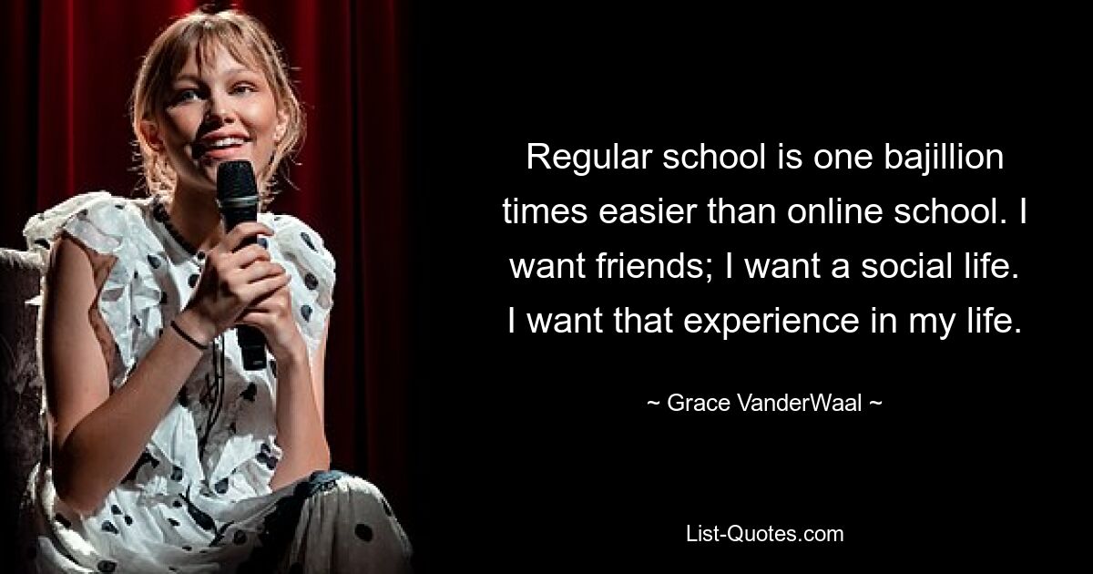 Regular school is one bajillion times easier than online school. I want friends; I want a social life. I want that experience in my life. — © Grace VanderWaal