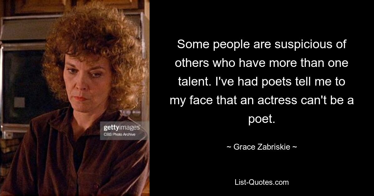 Some people are suspicious of others who have more than one talent. I've had poets tell me to my face that an actress can't be a poet. — © Grace Zabriskie