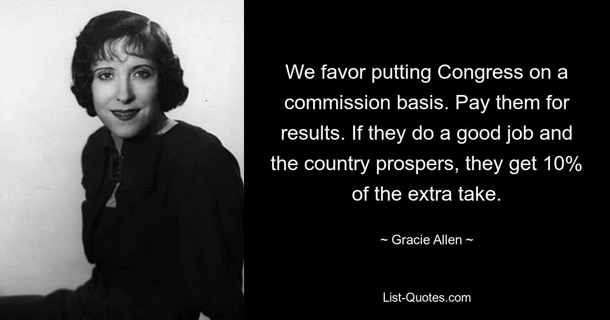 We favor putting Congress on a commission basis. Pay them for results. If they do a good job and the country prospers, they get 10% of the extra take. — © Gracie Allen