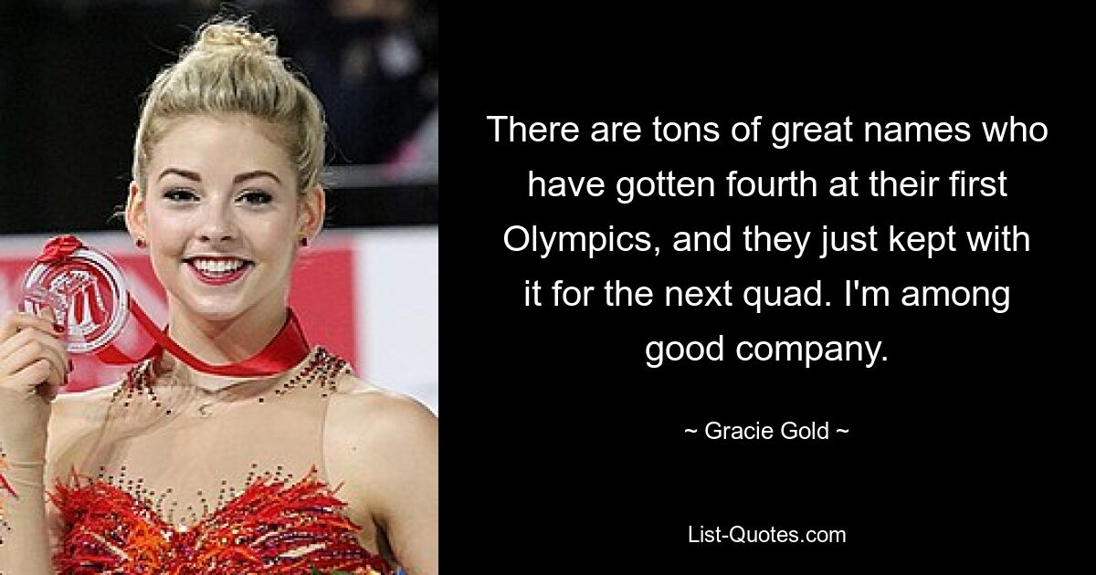 There are tons of great names who have gotten fourth at their first Olympics, and they just kept with it for the next quad. I'm among good company. — © Gracie Gold