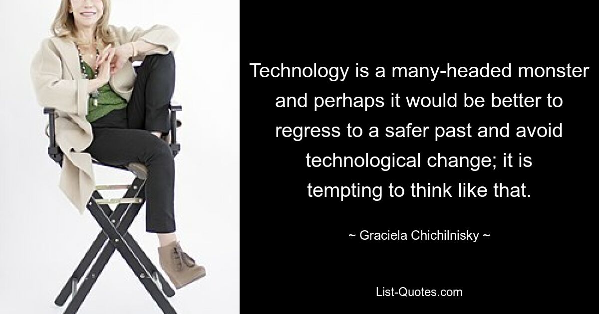 Technology is a many-headed monster and perhaps it would be better to regress to a safer past and avoid technological change; it is tempting to think like that. — © Graciela Chichilnisky