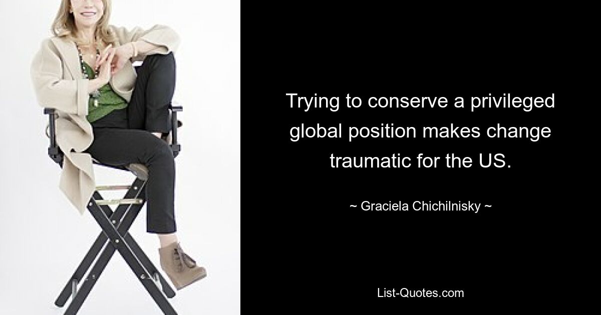 Trying to conserve a privileged global position makes change traumatic for the US. — © Graciela Chichilnisky