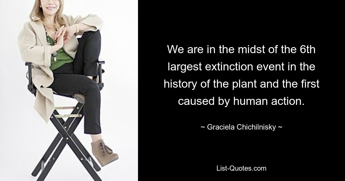 We are in the midst of the 6th largest extinction event in the history of the plant and the first caused by human action. — © Graciela Chichilnisky