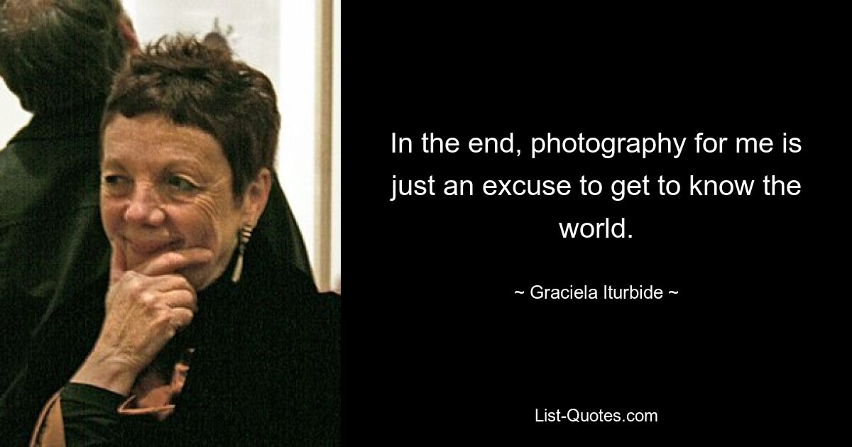 In the end, photography for me is just an excuse to get to know the world. — © Graciela Iturbide