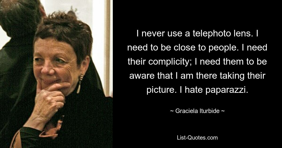 I never use a telephoto lens. I need to be close to people. I need their complicity; I need them to be aware that I am there taking their picture. I hate paparazzi. — © Graciela Iturbide