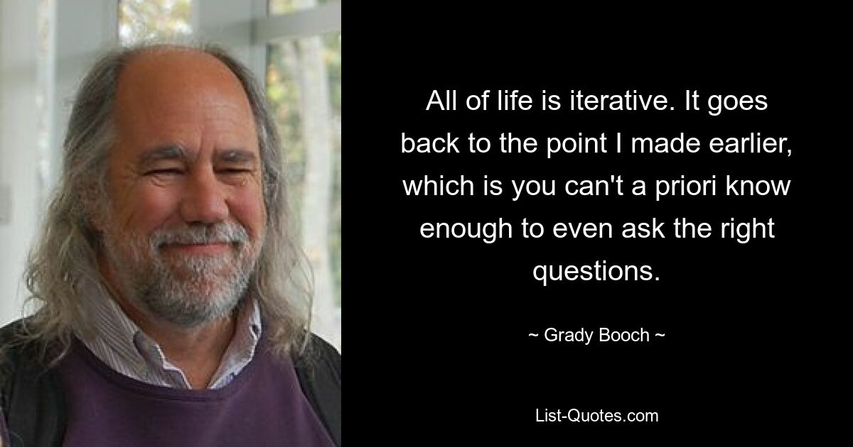 All of life is iterative. It goes back to the point I made earlier, which is you can't a priori know enough to even ask the right questions. — © Grady Booch