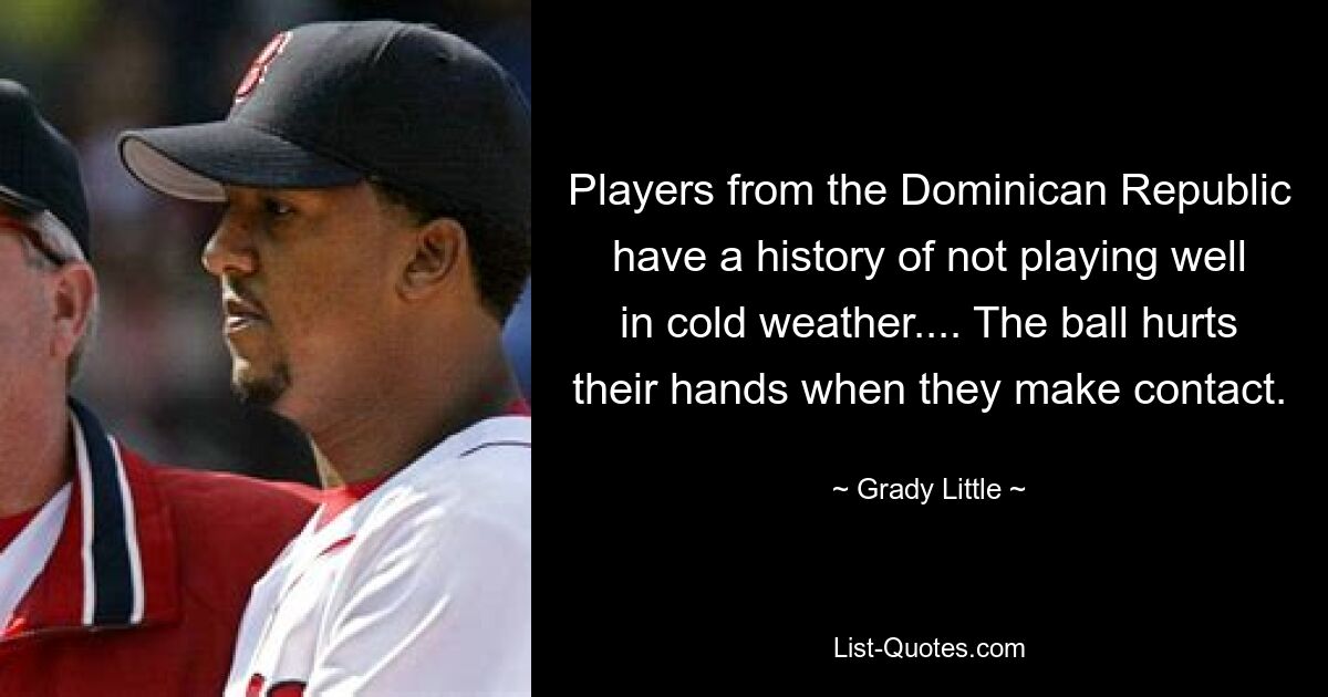 Players from the Dominican Republic have a history of not playing well in cold weather.... The ball hurts their hands when they make contact. — © Grady Little