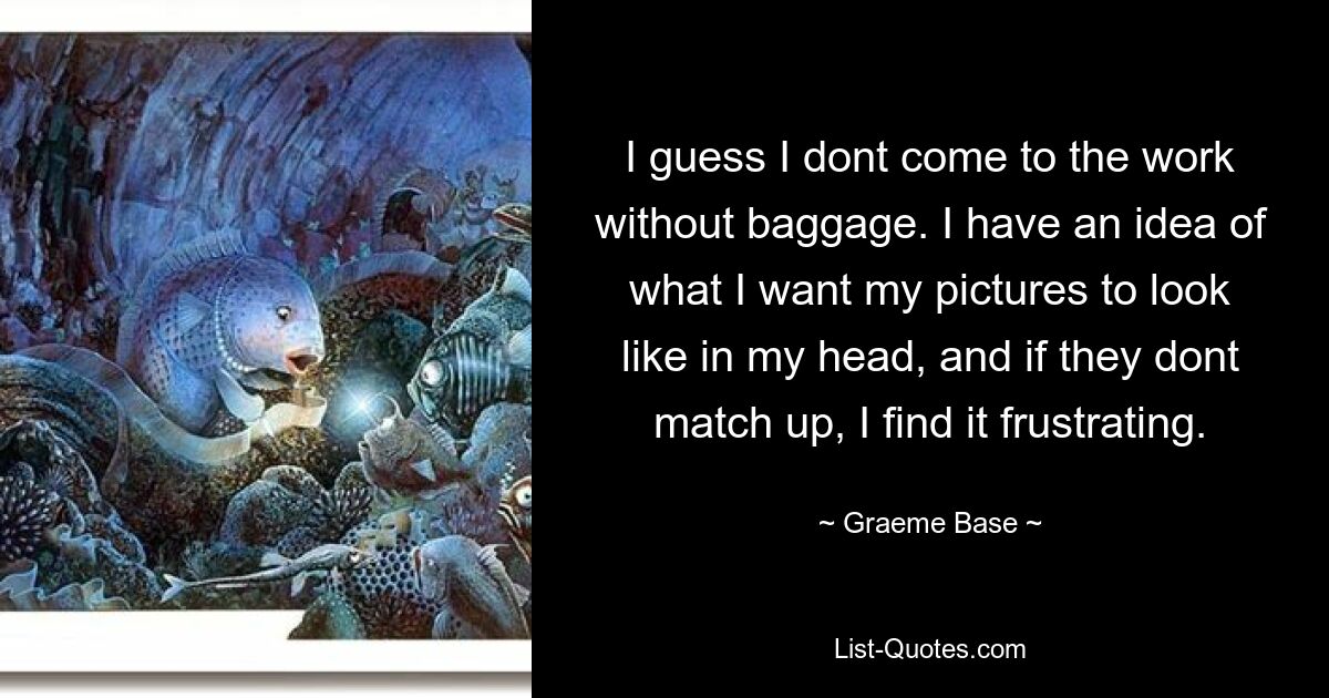 I guess I dont come to the work without baggage. I have an idea of what I want my pictures to look like in my head, and if they dont match up, I find it frustrating. — © Graeme Base