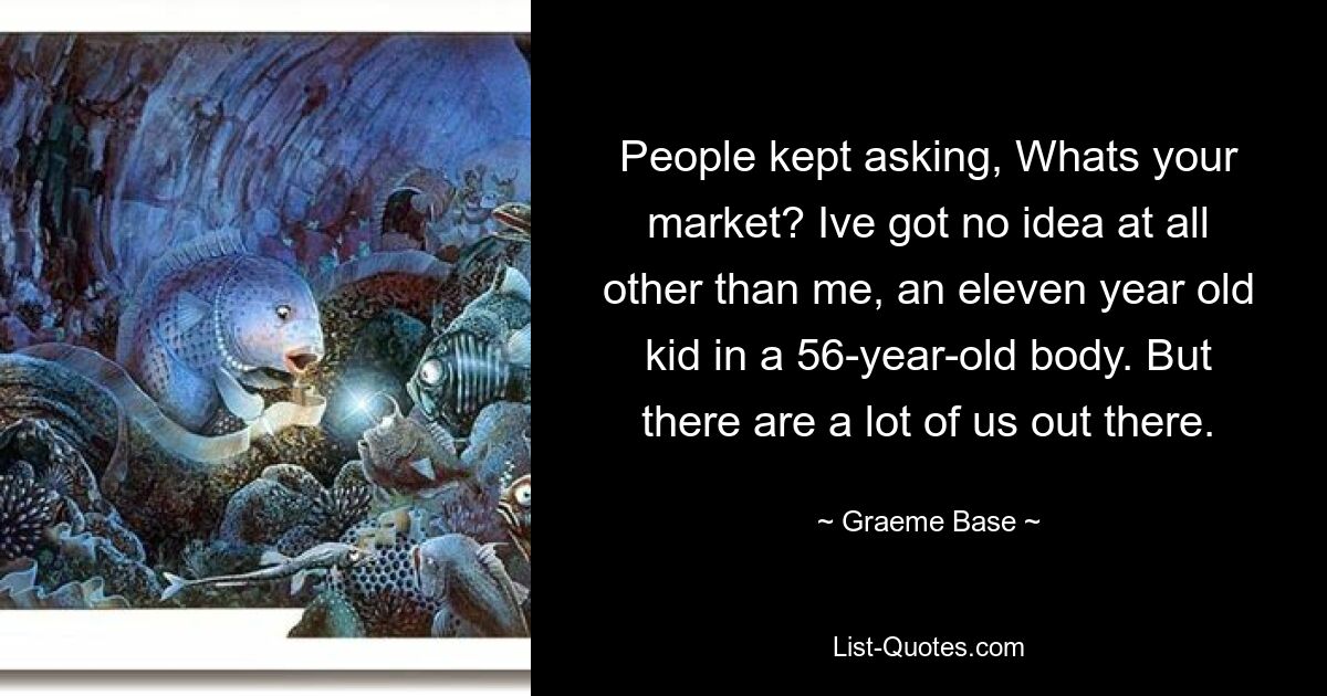 People kept asking, Whats your market? Ive got no idea at all other than me, an eleven year old kid in a 56-year-old body. But there are a lot of us out there. — © Graeme Base