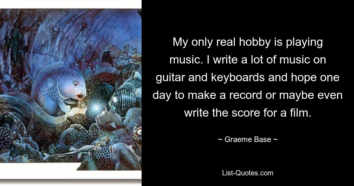 My only real hobby is playing music. I write a lot of music on guitar and keyboards and hope one day to make a record or maybe even write the score for a film. — © Graeme Base