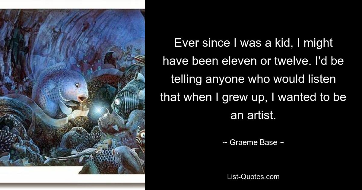 Ever since I was a kid, I might have been eleven or twelve. I'd be telling anyone who would listen that when I grew up, I wanted to be an artist. — © Graeme Base