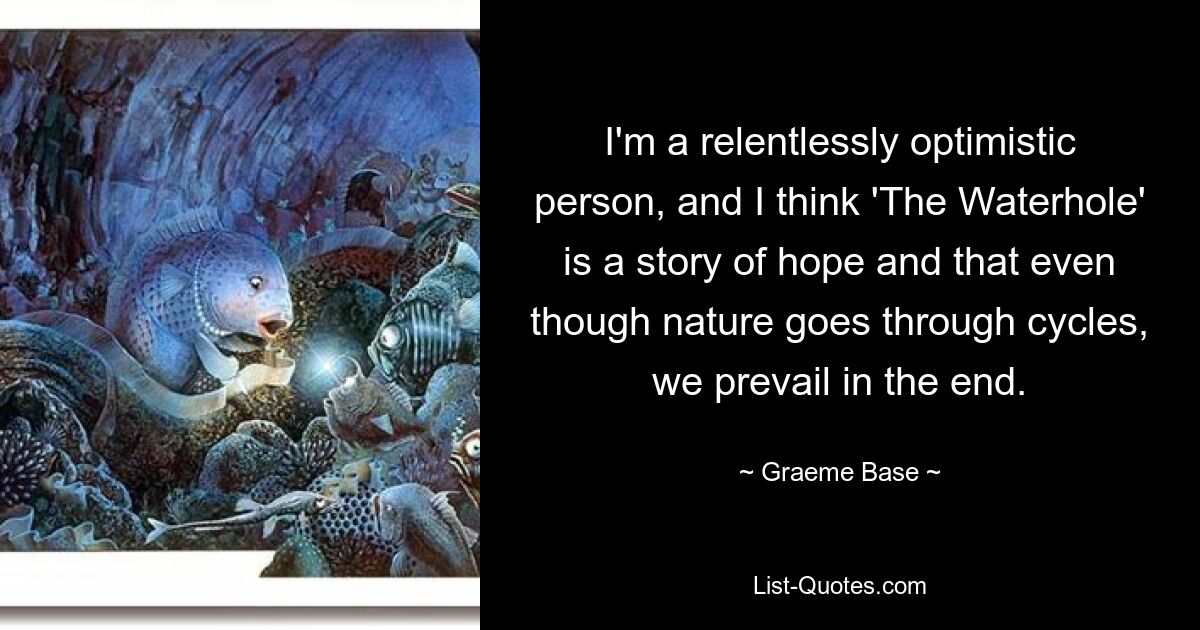 I'm a relentlessly optimistic person, and I think 'The Waterhole' is a story of hope and that even though nature goes through cycles, we prevail in the end. — © Graeme Base