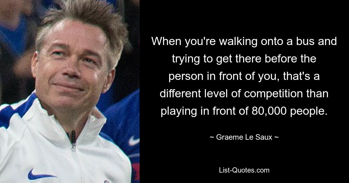 When you're walking onto a bus and trying to get there before the person in front of you, that's a different level of competition than playing in front of 80,000 people. — © Graeme Le Saux