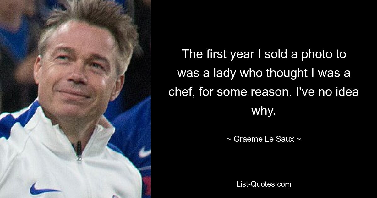 The first year I sold a photo to was a lady who thought I was a chef, for some reason. I've no idea why. — © Graeme Le Saux