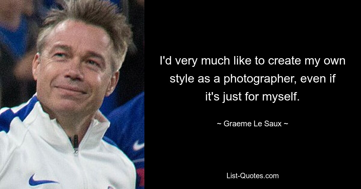 I'd very much like to create my own style as a photographer, even if it's just for myself. — © Graeme Le Saux