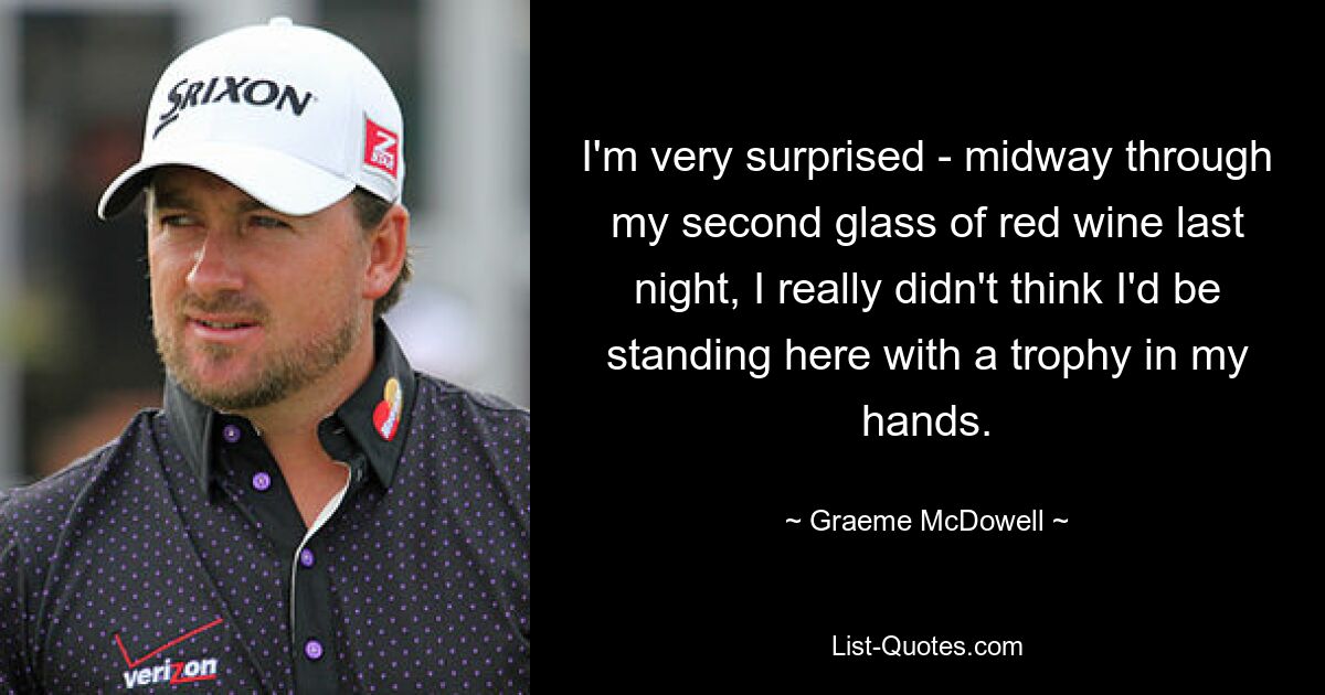 I'm very surprised - midway through my second glass of red wine last night, I really didn't think I'd be standing here with a trophy in my hands. — © Graeme McDowell