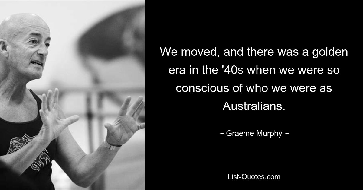 We moved, and there was a golden era in the '40s when we were so conscious of who we were as Australians. — © Graeme Murphy