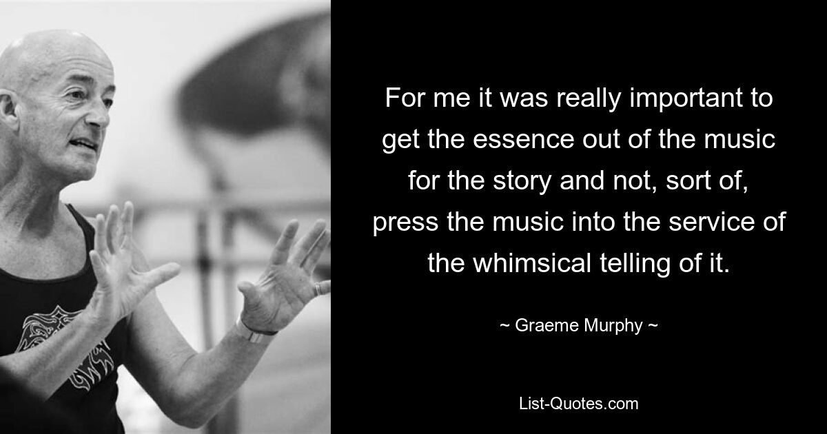 For me it was really important to get the essence out of the music for the story and not, sort of, press the music into the service of the whimsical telling of it. — © Graeme Murphy