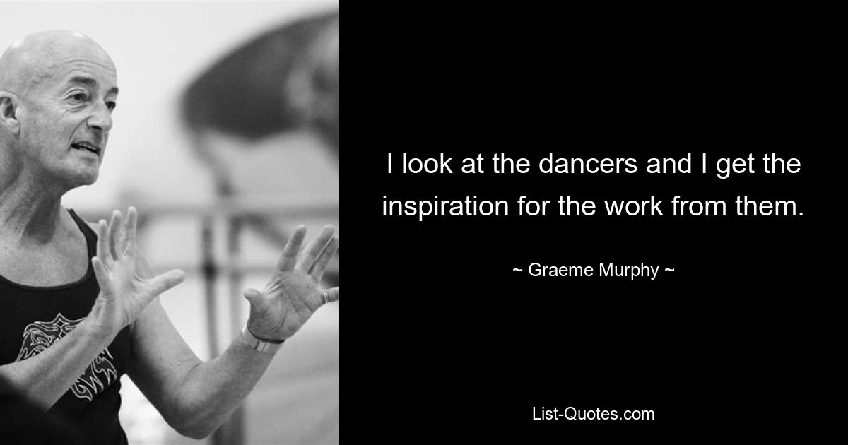 I look at the dancers and I get the inspiration for the work from them. — © Graeme Murphy