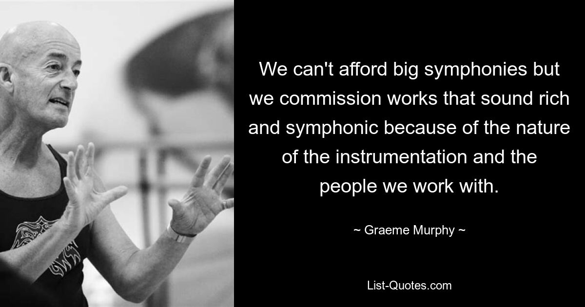 We can't afford big symphonies but we commission works that sound rich and symphonic because of the nature of the instrumentation and the people we work with. — © Graeme Murphy