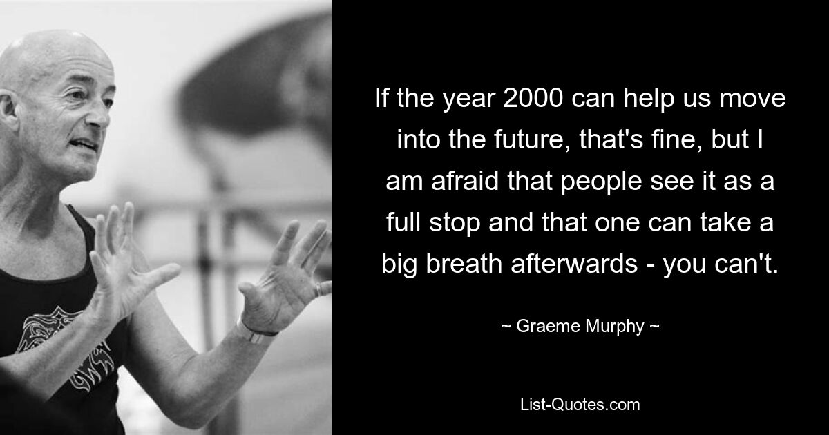 If the year 2000 can help us move into the future, that's fine, but I am afraid that people see it as a full stop and that one can take a big breath afterwards - you can't. — © Graeme Murphy