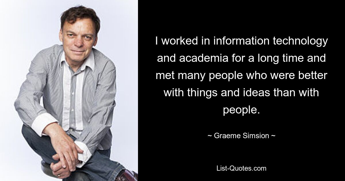 I worked in information technology and academia for a long time and met many people who were better with things and ideas than with people. — © Graeme Simsion