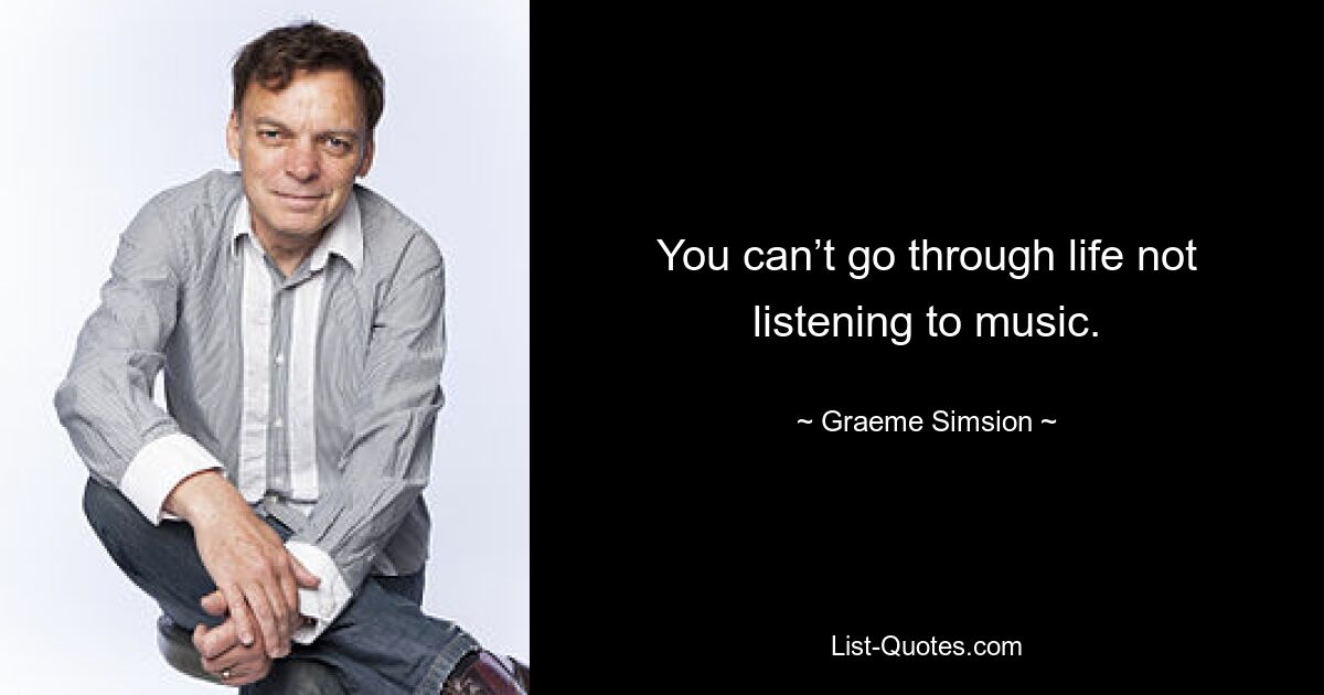 You can’t go through life not listening to music. — © Graeme Simsion