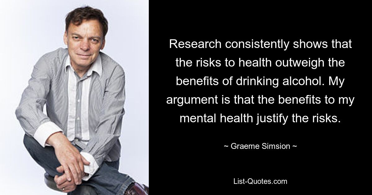 Research consistently shows that the risks to health outweigh the benefits of drinking alcohol. My argument is that the benefits to my mental health justify the risks. — © Graeme Simsion