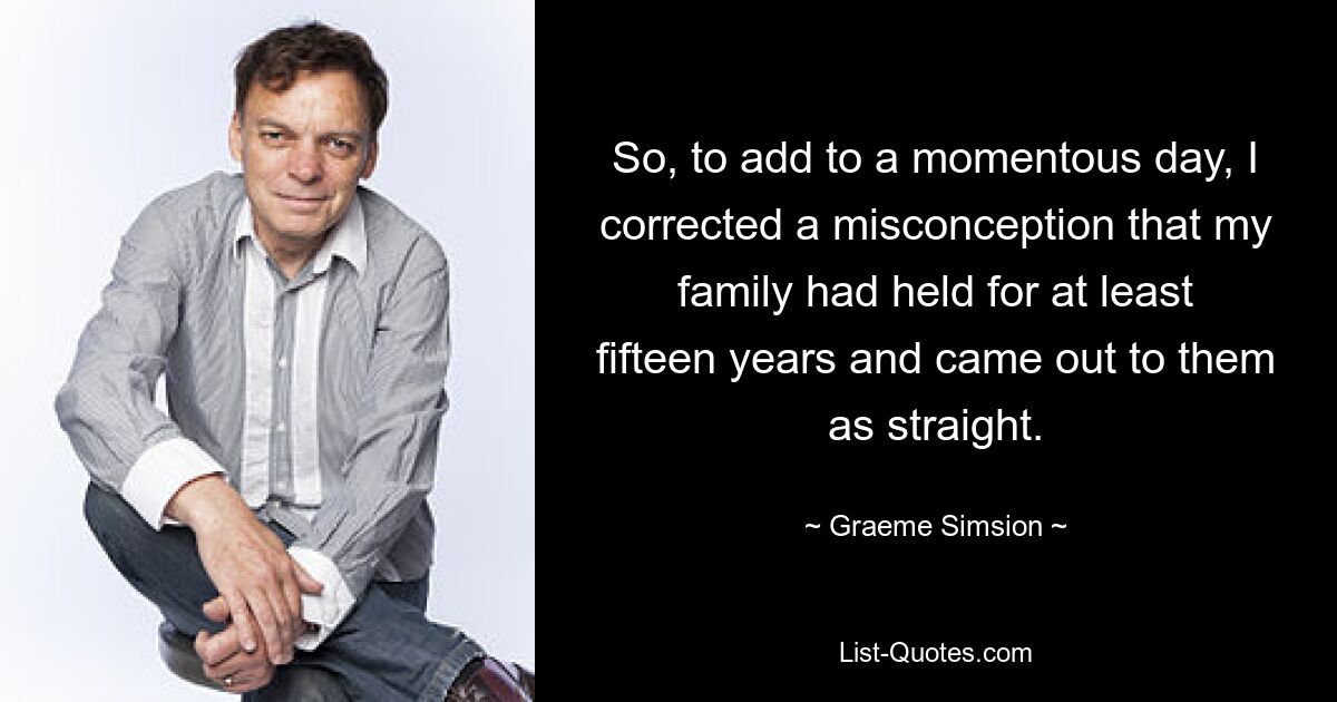 So, to add to a momentous day, I corrected a misconception that my family had held for at least fifteen years and came out to them as straight. — © Graeme Simsion