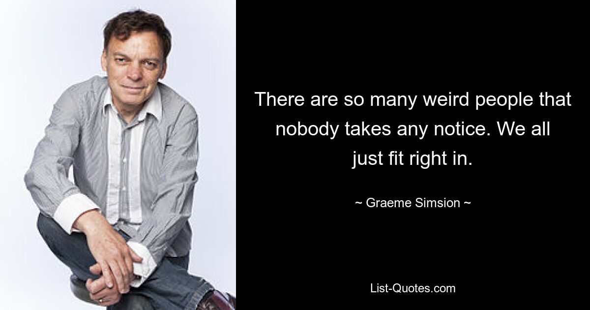 There are so many weird people that nobody takes any notice. We all just fit right in. — © Graeme Simsion