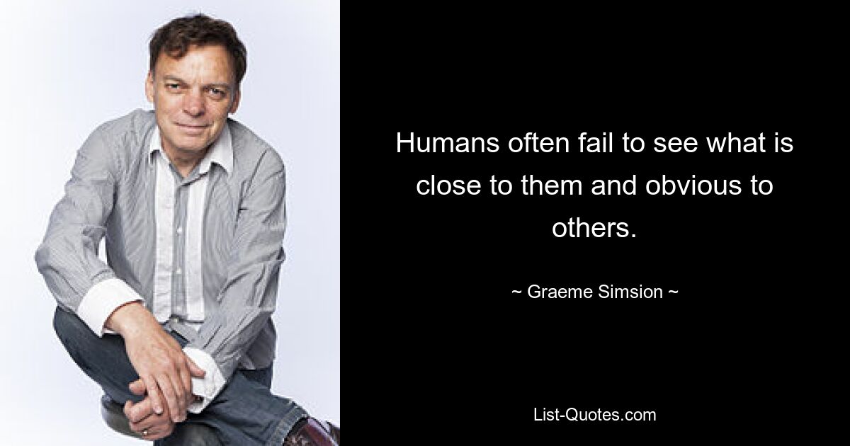 Humans often fail to see what is close to them and obvious to others. — © Graeme Simsion