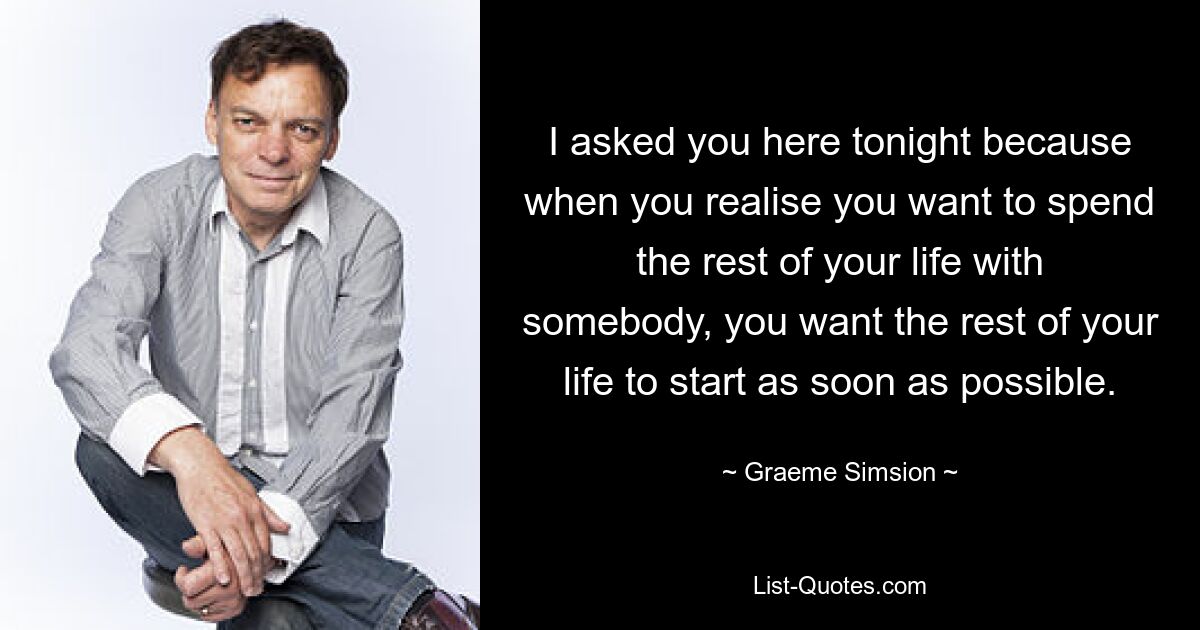 I asked you here tonight because when you realise you want to spend the rest of your life with somebody, you want the rest of your life to start as soon as possible. — © Graeme Simsion