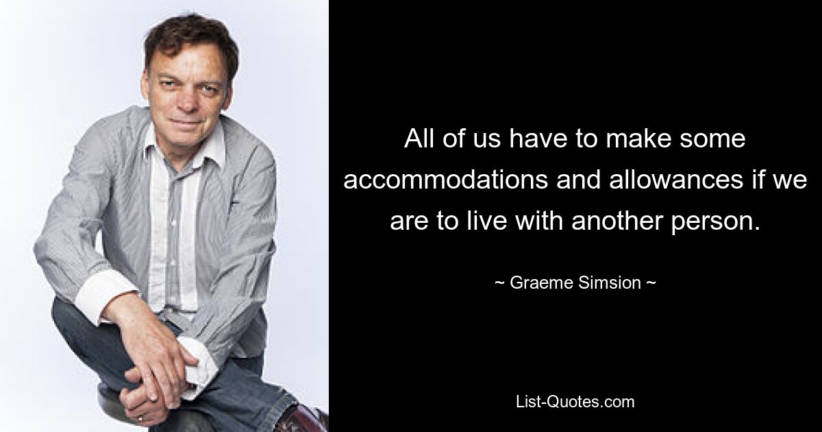 All of us have to make some accommodations and allowances if we are to live with another person. — © Graeme Simsion