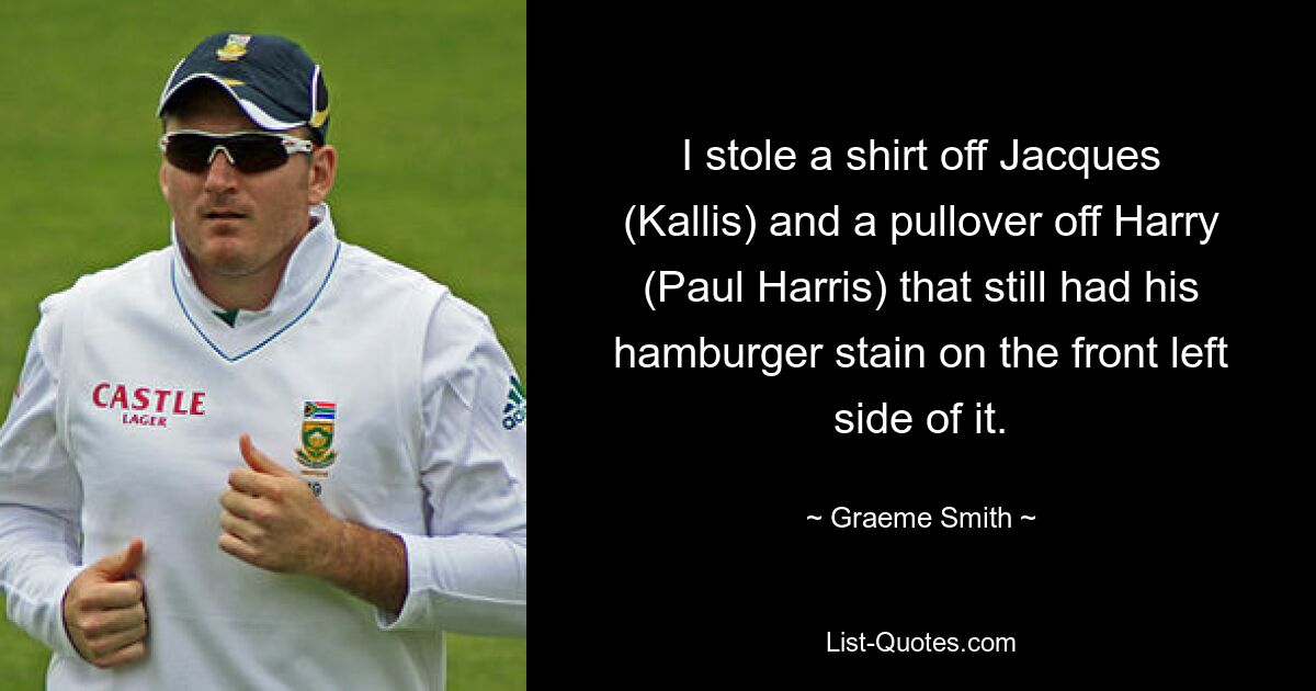 I stole a shirt off Jacques (Kallis) and a pullover off Harry (Paul Harris) that still had his hamburger stain on the front left side of it. — © Graeme Smith