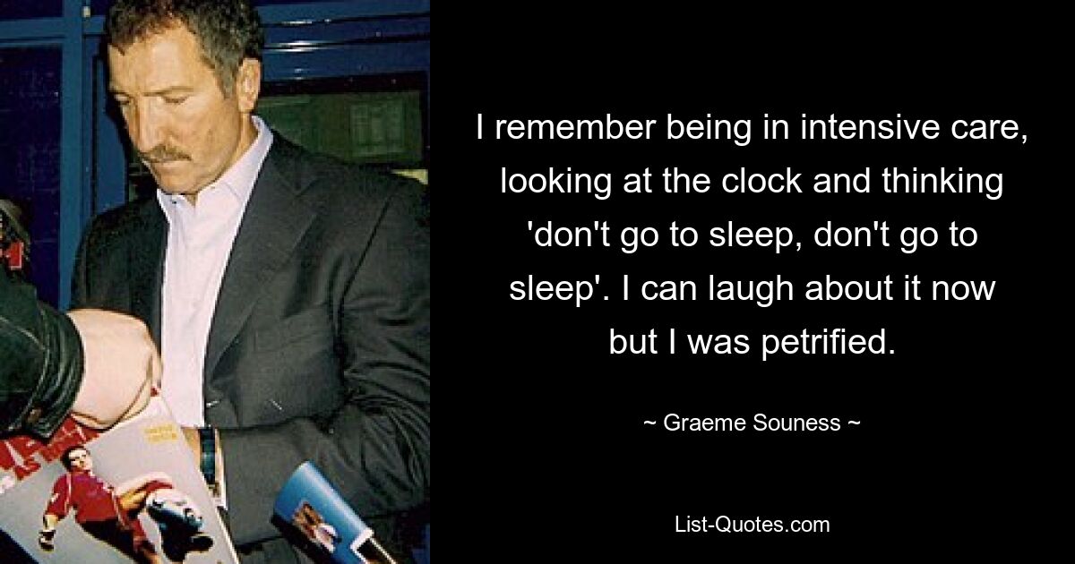 I remember being in intensive care, looking at the clock and thinking 'don't go to sleep, don't go to sleep'. I can laugh about it now but I was petrified. — © Graeme Souness