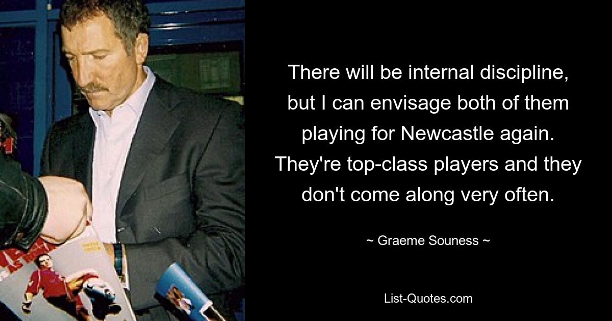 There will be internal discipline, but I can envisage both of them playing for Newcastle again. They're top-class players and they don't come along very often. — © Graeme Souness