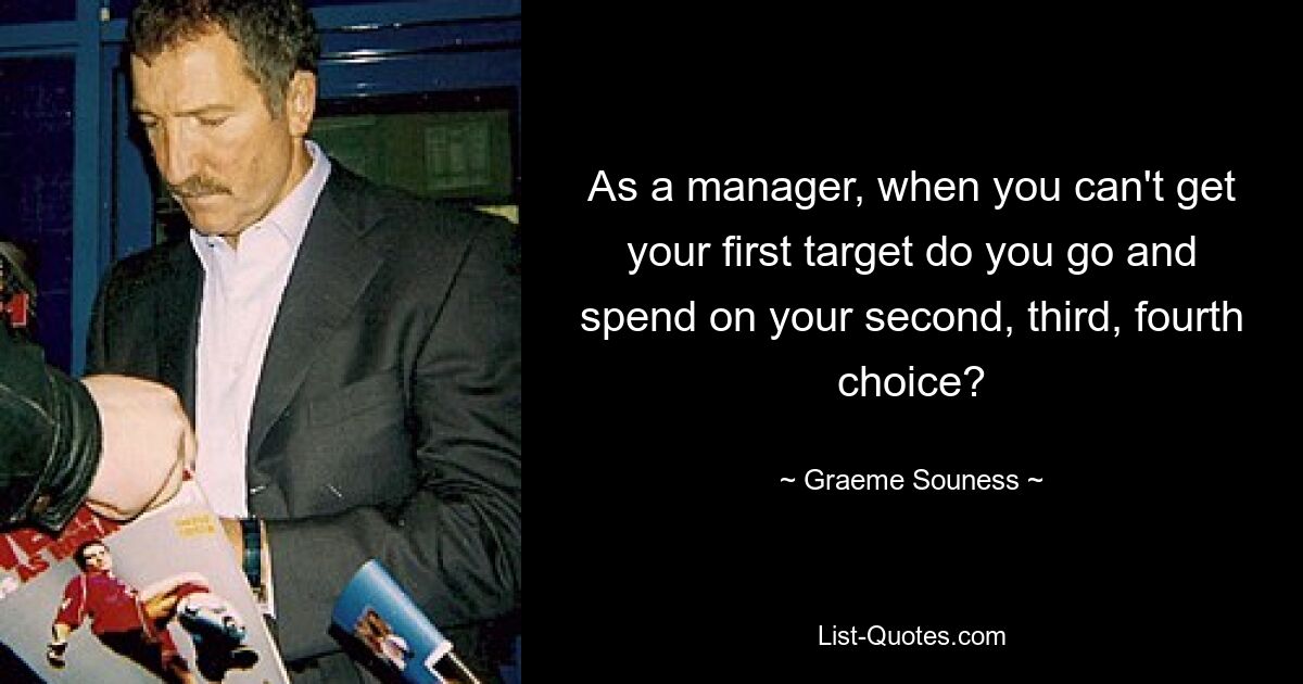 As a manager, when you can't get your first target do you go and spend on your second, third, fourth choice? — © Graeme Souness