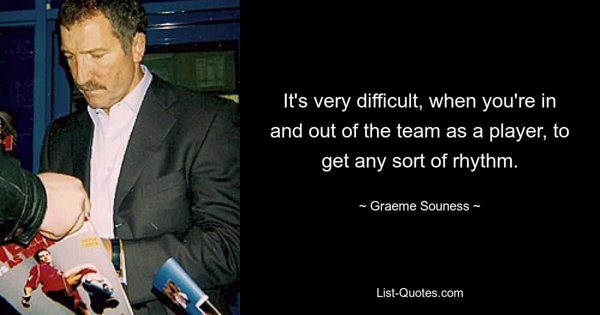 It's very difficult, when you're in and out of the team as a player, to get any sort of rhythm. — © Graeme Souness