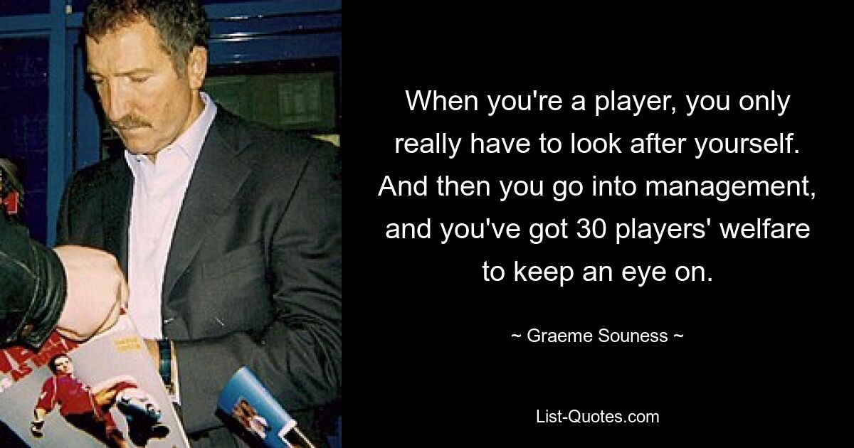 When you're a player, you only really have to look after yourself. And then you go into management, and you've got 30 players' welfare to keep an eye on. — © Graeme Souness