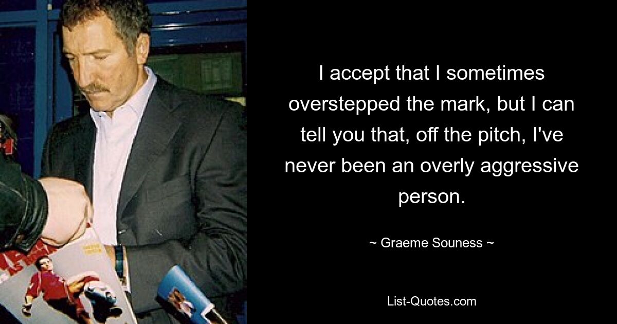 I accept that I sometimes overstepped the mark, but I can tell you that, off the pitch, I've never been an overly aggressive person. — © Graeme Souness