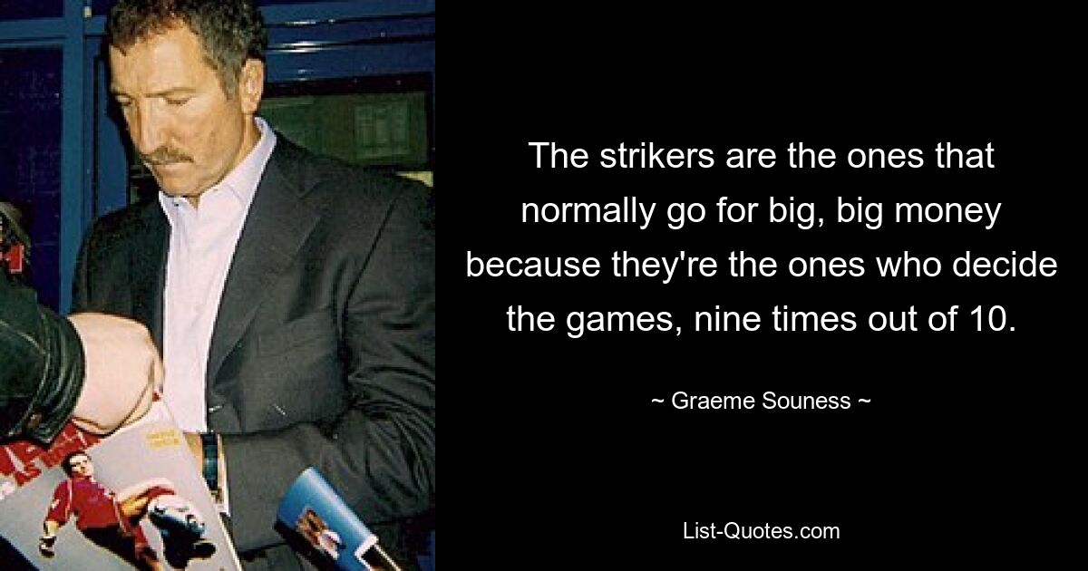 The strikers are the ones that normally go for big, big money because they're the ones who decide the games, nine times out of 10. — © Graeme Souness