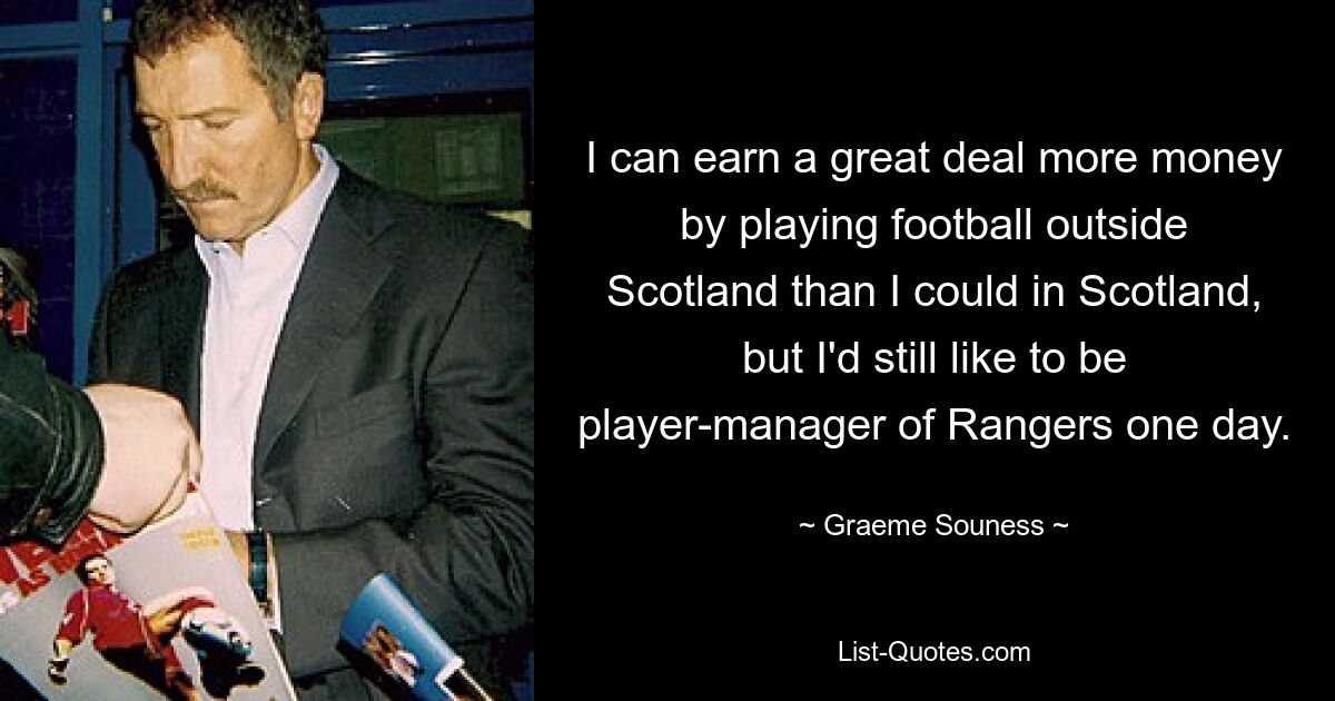 I can earn a great deal more money by playing football outside Scotland than I could in Scotland, but I'd still like to be player-manager of Rangers one day. — © Graeme Souness