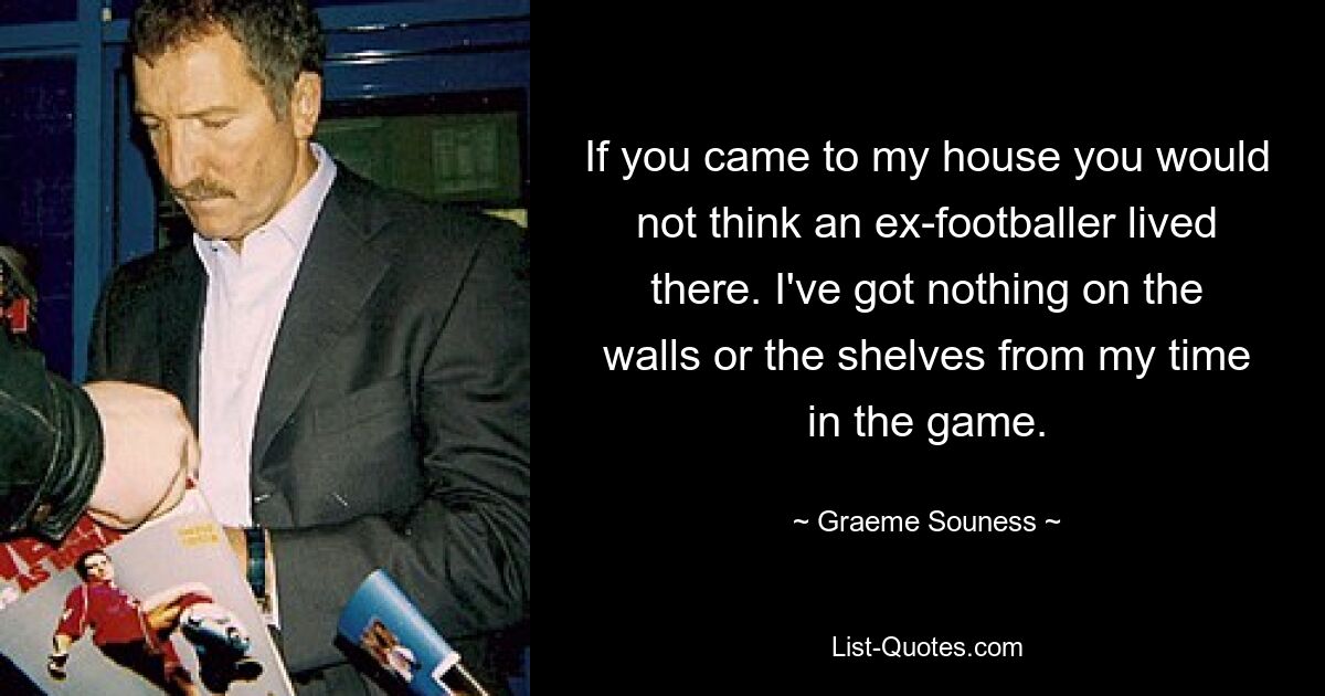 If you came to my house you would not think an ex-footballer lived there. I've got nothing on the walls or the shelves from my time in the game. — © Graeme Souness