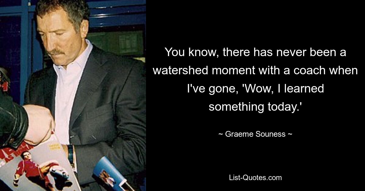 You know, there has never been a watershed moment with a coach when I've gone, 'Wow, I learned something today.' — © Graeme Souness