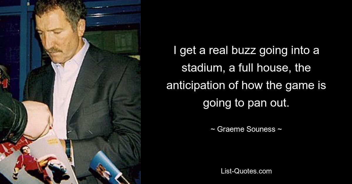 I get a real buzz going into a stadium, a full house, the anticipation of how the game is going to pan out. — © Graeme Souness