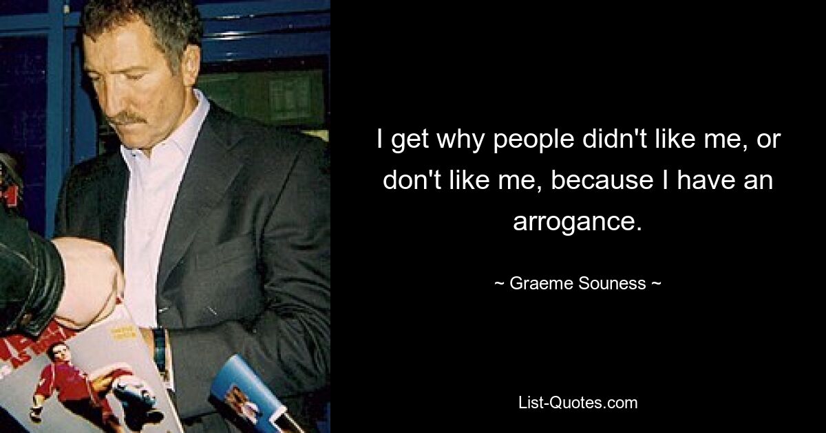 I get why people didn't like me, or don't like me, because I have an arrogance. — © Graeme Souness