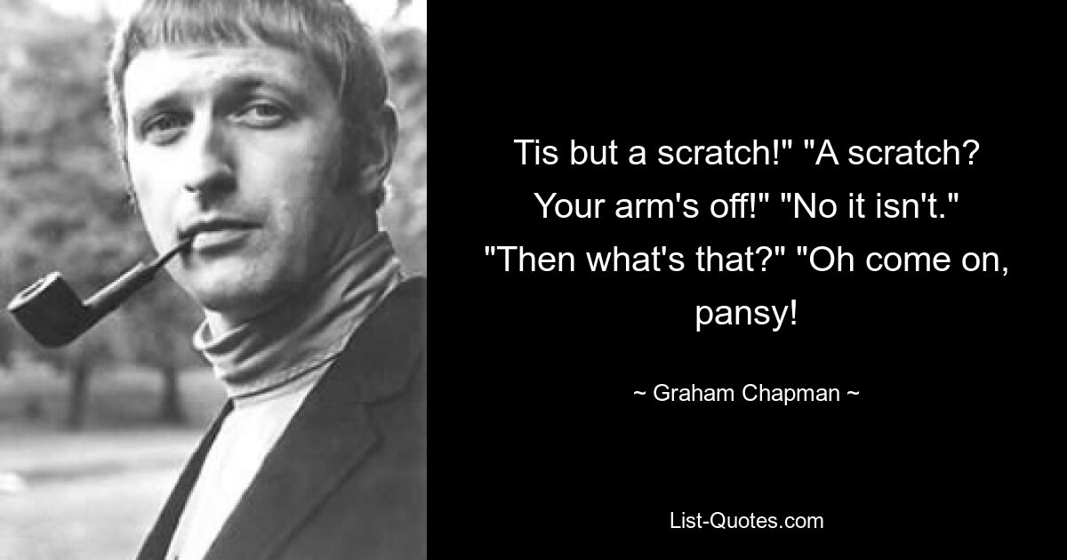 Tis but a scratch!" "A scratch? Your arm's off!" "No it isn't." "Then what's that?" "Oh come on, pansy! — © Graham Chapman