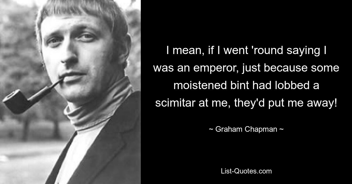 I mean, if I went 'round saying I was an emperor, just because some moistened bint had lobbed a scimitar at me, they'd put me away! — © Graham Chapman