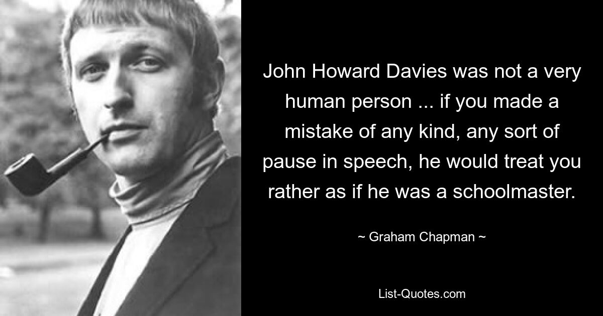 John Howard Davies was not a very human person ... if you made a mistake of any kind, any sort of pause in speech, he would treat you rather as if he was a schoolmaster. — © Graham Chapman