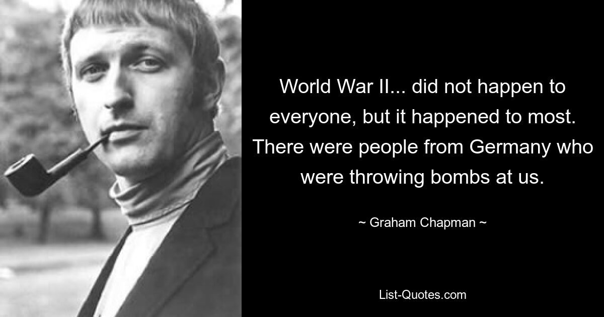 World War II... did not happen to everyone, but it happened to most. There were people from Germany who were throwing bombs at us. — © Graham Chapman